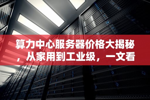 算力中心服务器价格大揭秘，从家用到工业级，一文看懂成本与价值