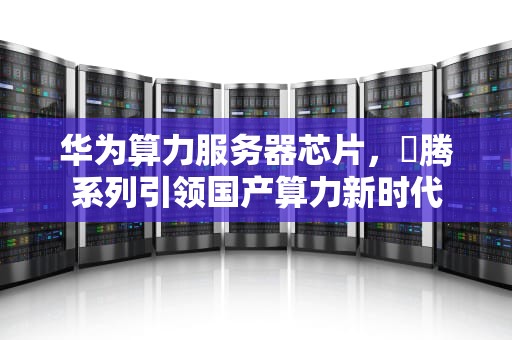 华为算力服务器芯片，昇腾系列引领国产算力新时代