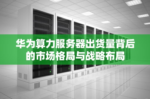 华为算力服务器出货量背后的市场格局与战略布局