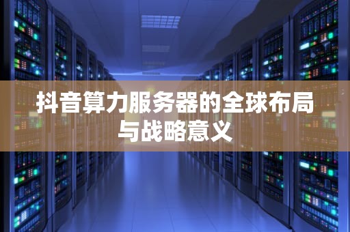 抖音算力服务器的全球布局与战略意义