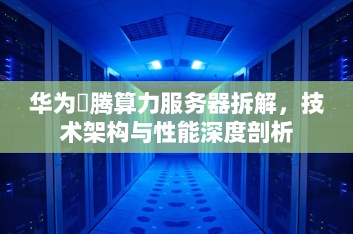 华为昇腾算力服务器拆解，技术架构与性能深度剖析