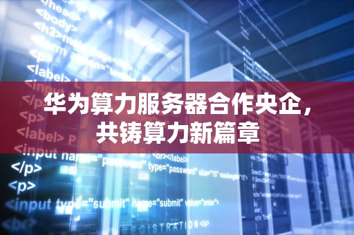华为算力服务器合作央企，共铸算力新篇章