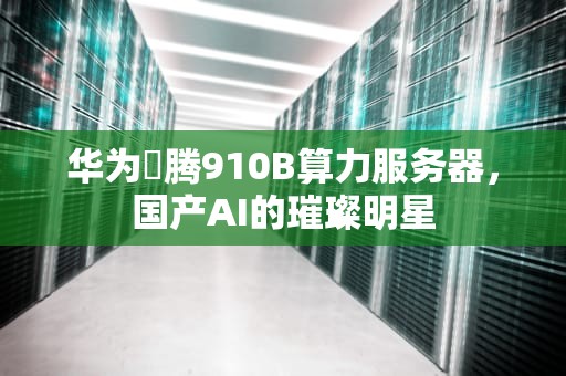 华为昇腾910B算力服务器，国产AI的璀璨明星