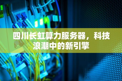 四川长虹算力服务器，科技浪潮中的新引擎