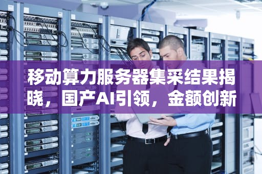 移动算力服务器集采结果揭晓，国产AI引领，金额创新高