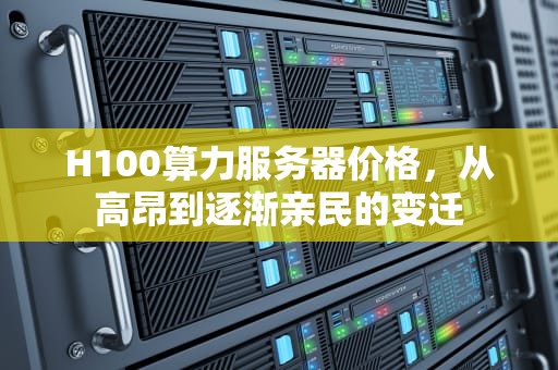 H100算力服务器价格，从高昂到逐渐亲民的变迁
