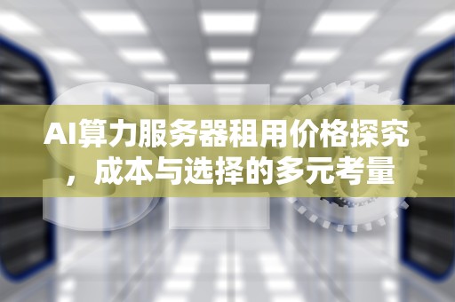 AI算力服务器租用价格探究，成本与选择的多元考量