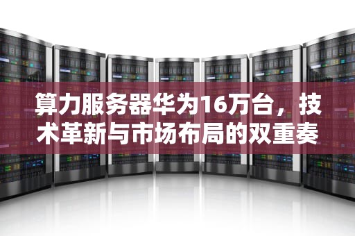 算力服务器华为16万台，技术革新与市场布局的双重奏