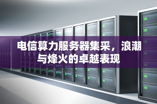 电信算力服务器集采，浪潮与烽火的卓越表现