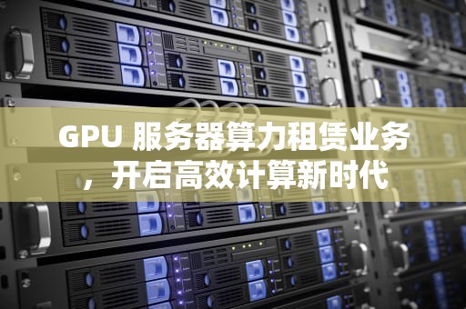 GPU 服务器算力租赁业务，开启高效计算新时代