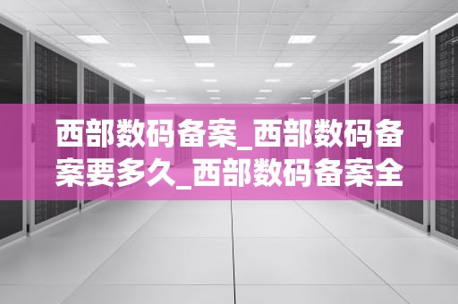 西部数码备案_西部数码备案要多久_西部数码备案全面解析