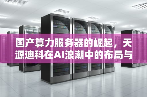 国产算力服务器的崛起，天源迪科在AI浪潮中的布局与展望