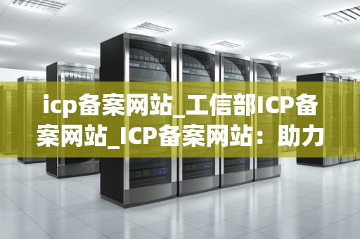 icp备案网站_工信部ICP备案网站_ICP备案网站：助力企业合法合规经营