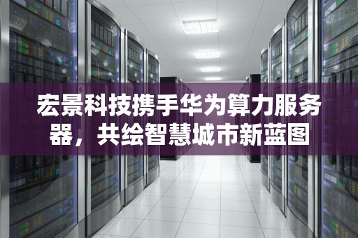 宏景科技携手华为算力服务器，共绘智慧城市新蓝图