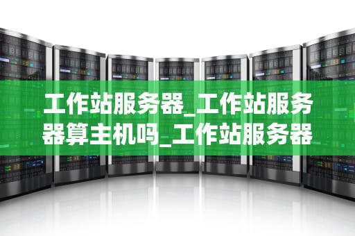 工作站服务器_工作站服务器算主机吗_工作站服务器的全面解析