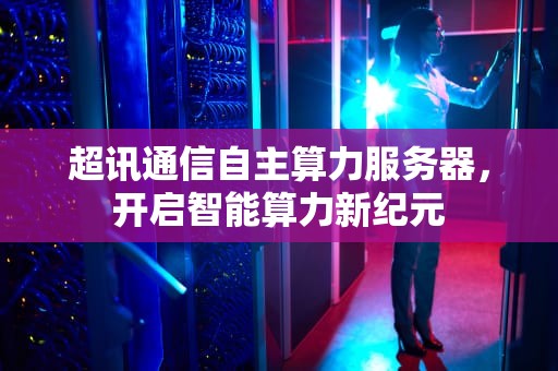 超讯通信自主算力服务器，开启智能算力新纪元
