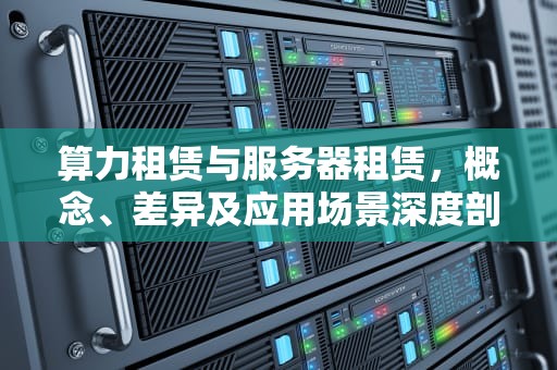 算力租赁与服务器租赁，概念、差异及应用场景深度剖析