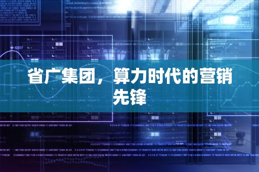 省广集团，算力时代的营销先锋