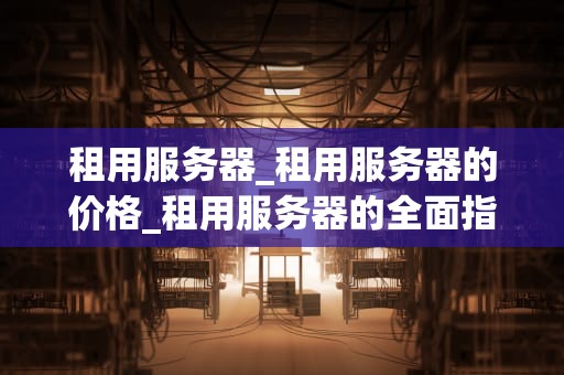 租用服务器_租用服务器的价格_租用服务器的全面指南