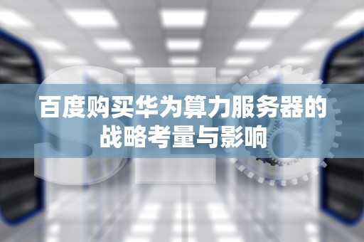 百度购买华为算力服务器的战略考量与影响