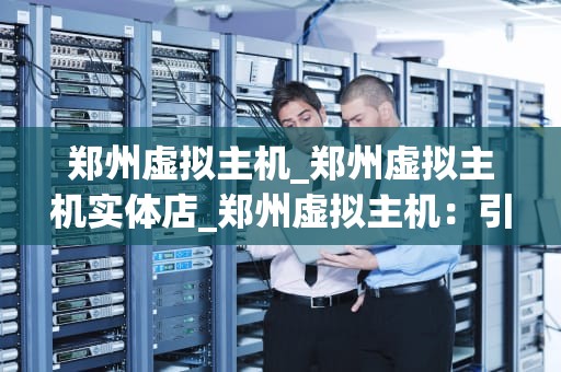 郑州虚拟主机_郑州虚拟主机实体店_郑州虚拟主机：引领互联网新时代的基础设施