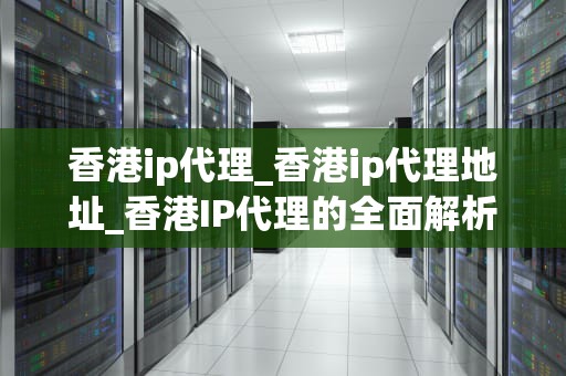 香港ip代理_香港ip代理地址_香港IP代理的全面解析