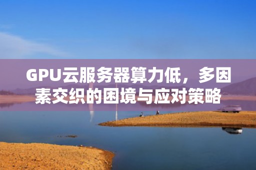 GPU云服务器算力低，多因素交织的困境与应对策略