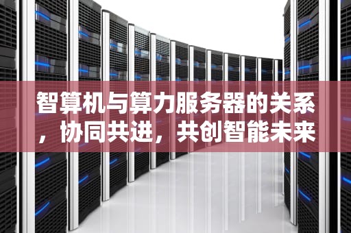智算机与算力服务器的关系，协同共进，共创智能未来