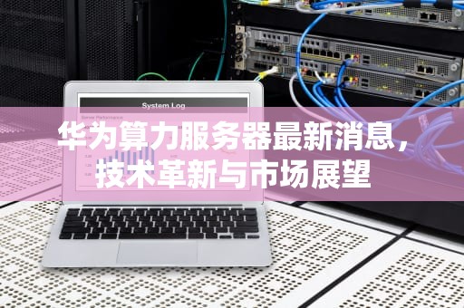 华为算力服务器最新消息，技术革新与市场展望