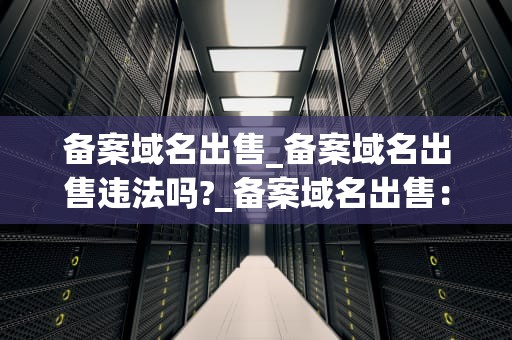 备案域名出售_备案域名出售违法吗?_备案域名出售：理解、流程与风险