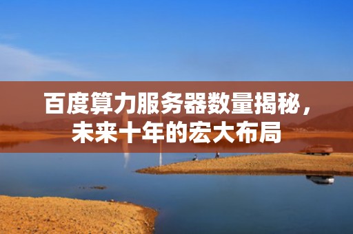 百度算力服务器数量揭秘，未来十年的宏大布局