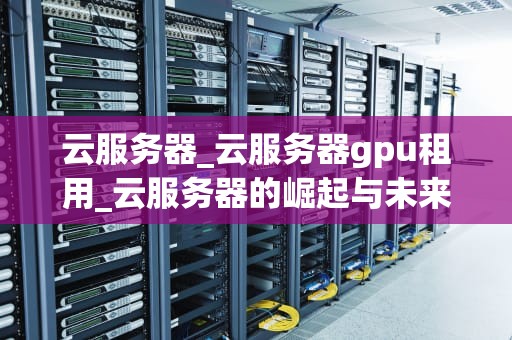 云服务器_云服务器gpu租用_云服务器的崛起与未来展望