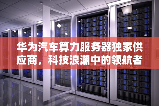 华为汽车算力服务器独家供应商，科技浪潮中的领航者