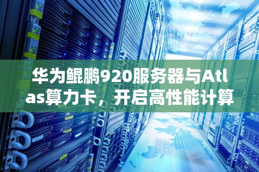 华为鲲鹏920服务器与Atlas算力卡，开启高性能计算新篇章