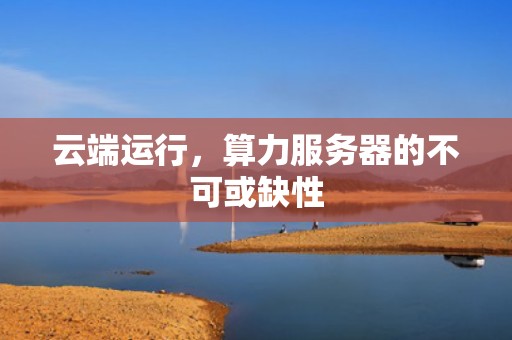 云端运行，算力服务器的不可或缺性