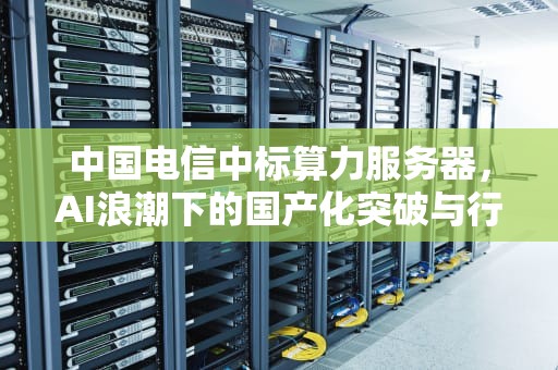 中国电信中标算力服务器，AI浪潮下的国产化突破与行业引领