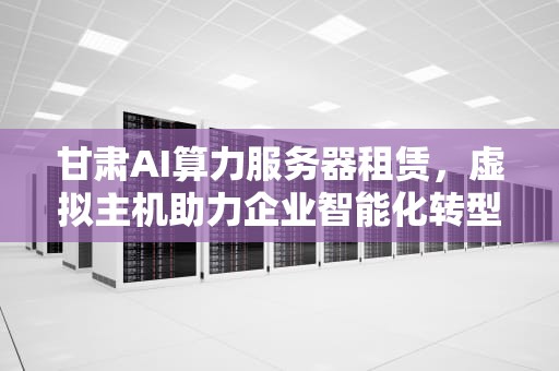甘肃AI算力服务器租赁，虚拟主机助力企业智能化转型