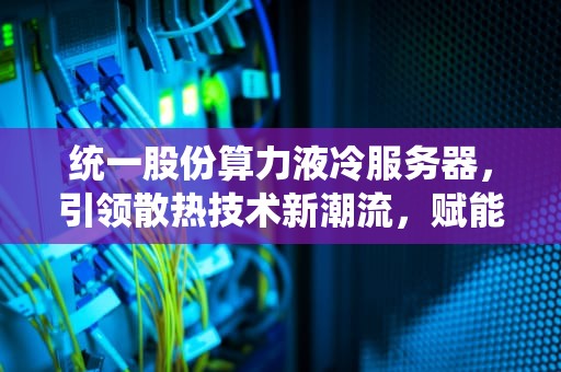 统一股份算力液冷服务器，引领散热技术新潮流，赋能数据中心绿色高效未来