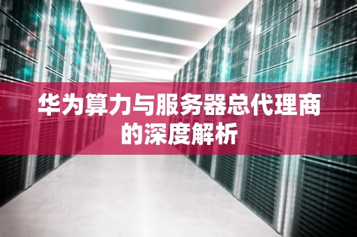 华为算力与服务器总代理商的深度解析