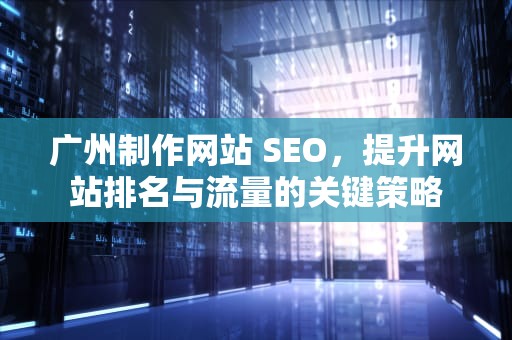 广州制作网站 SEO，提升网站排名与流量的关键策略