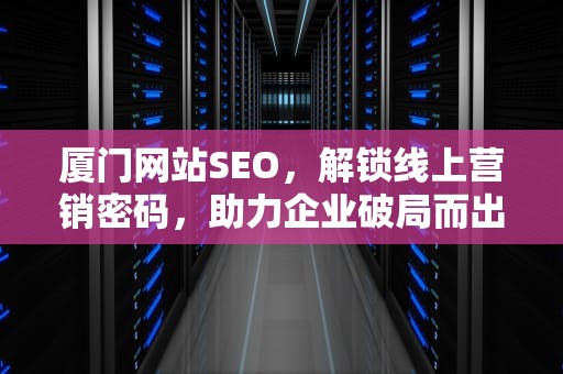 厦门网站SEO，解锁线上营销密码，助力企业破局而出