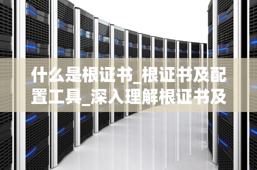 什么是根证书_根证书及配置工具_深入理解根证书及其在网络安全中的重要性