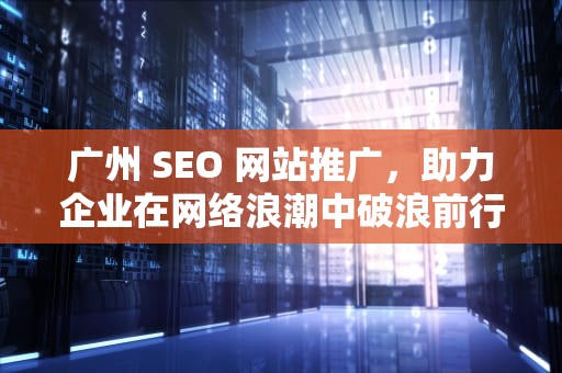 广州 SEO 网站推广，助力企业在网络浪潮中破浪前行