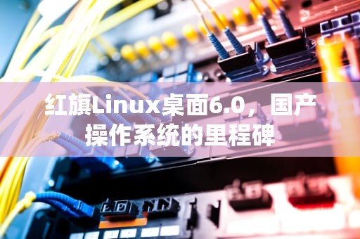 红旗Linux桌面6.0，国产操作系统的里程碑