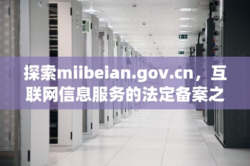 探索miibeian.gov.cn，互联网信息服务的法定备案之旅
