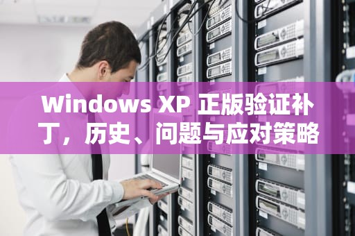 Windows XP 正版验证补丁，历史、问题与应对策略