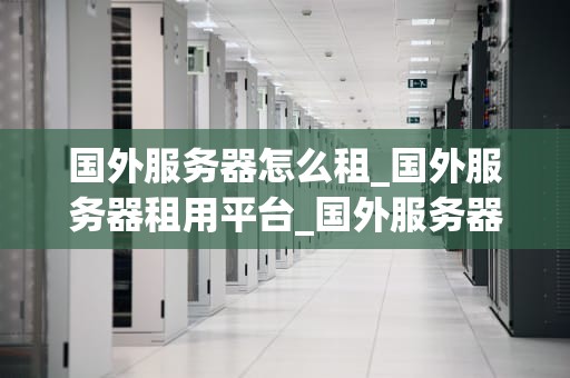 国外服务器怎么租_国外服务器租用平台_国外服务器租赁指南