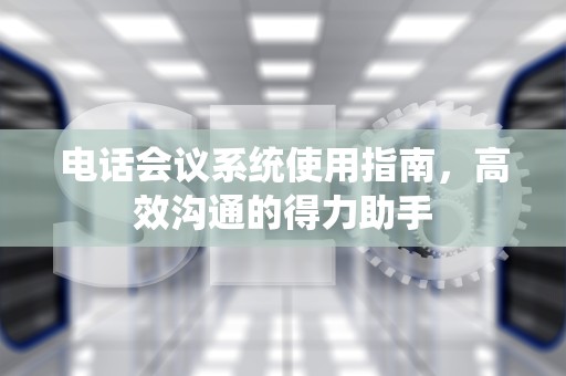 电话会议系统使用指南，高效沟通的得力助手