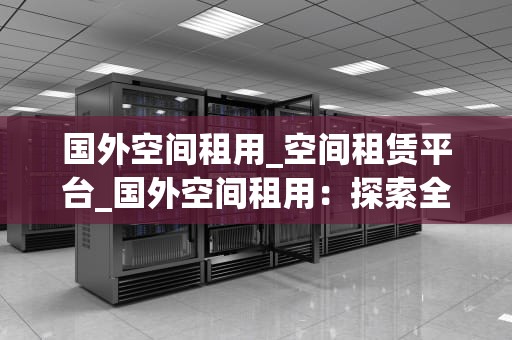 国外空间租用_空间租赁平台_国外空间租用：探索全球互联网的无限可能