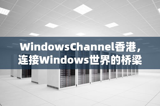 WindowsChannel香港，连接Windows世界的桥梁
